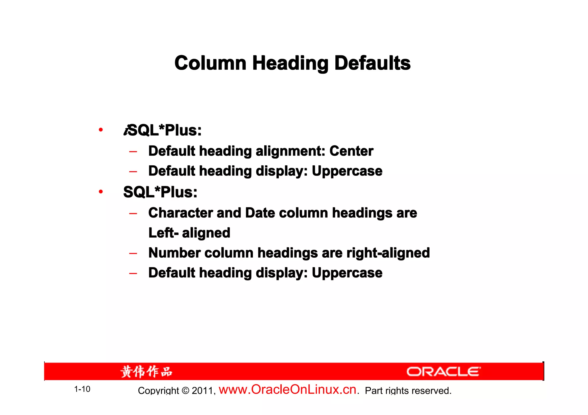 Column Heading Defaults


       •   iSQL*Plus:
            SQL*
           – Default heading alignment: Center
           – Default heading display: Uppercase
       •   SQL*Plus:
           SQL*
           – Character and Date column headings are
             Left- aligned
           – Number column headings are right-aligned
           – Default heading display: Uppercase




1-10        Copyright © 2011, www.OracleOnLinux.cn . Part rights reserved.
 
