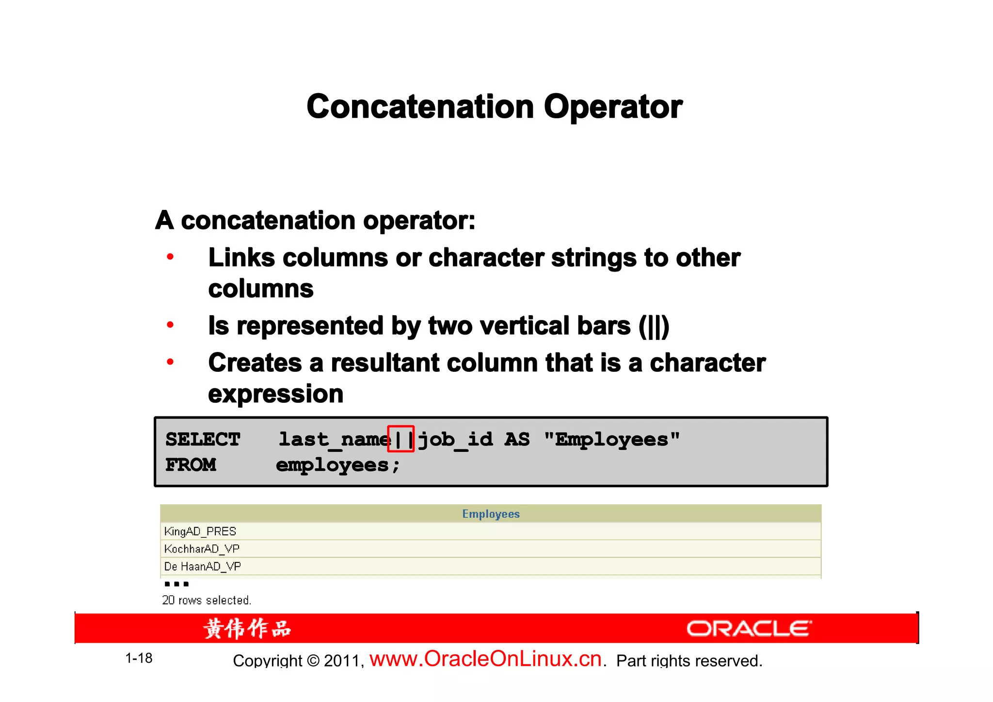 Concatenation Operator


       A concatenation operator:
        • Links columns or character strings to other
           columns
        • Is represented by two vertical bars (||)
        • Creates a resultant column that is a character
           expression
       SELECT     last_name||job_id AS "Employees"
       FROM       employees;




       …

1-18         Copyright © 2011, www.OracleOnLinux.cn . Part rights reserved.
 