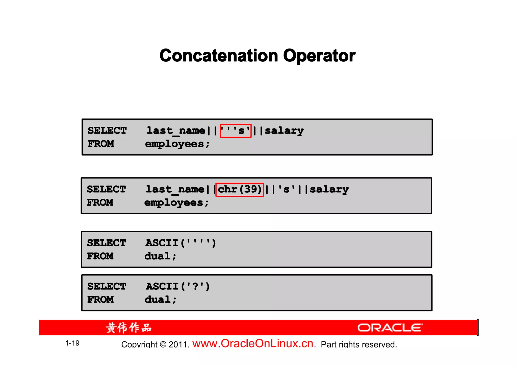 Concatenation Operator



       SELECT    last_name||'''s'||salary
       FROM      employees;



       SELECT    last_name||chr(39)||'s'||salary
       FROM      employees;


       SELECT    ASCII('''')
       FROM      dual;

       SELECT    ASCII('?')
       FROM      dual;


1-19        Copyright © 2011, www.OracleOnLinux.cn . Part rights reserved.
 
