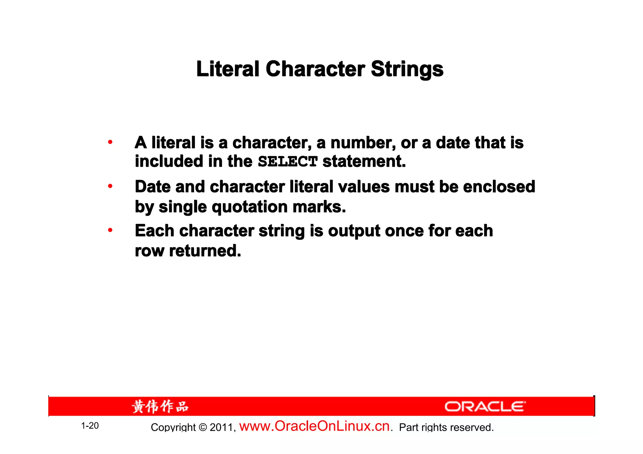 Literal Character Strings


       •   A literal is a character, a number, or a date that is
           included in the SELECT statement.
       •   Date and character literal values must be enclosed
           by single quotation marks.
       •   Each character string is output once for each
           row returned.




1-20         Copyright © 2011, www.OracleOnLinux.cn . Part rights reserved.
 