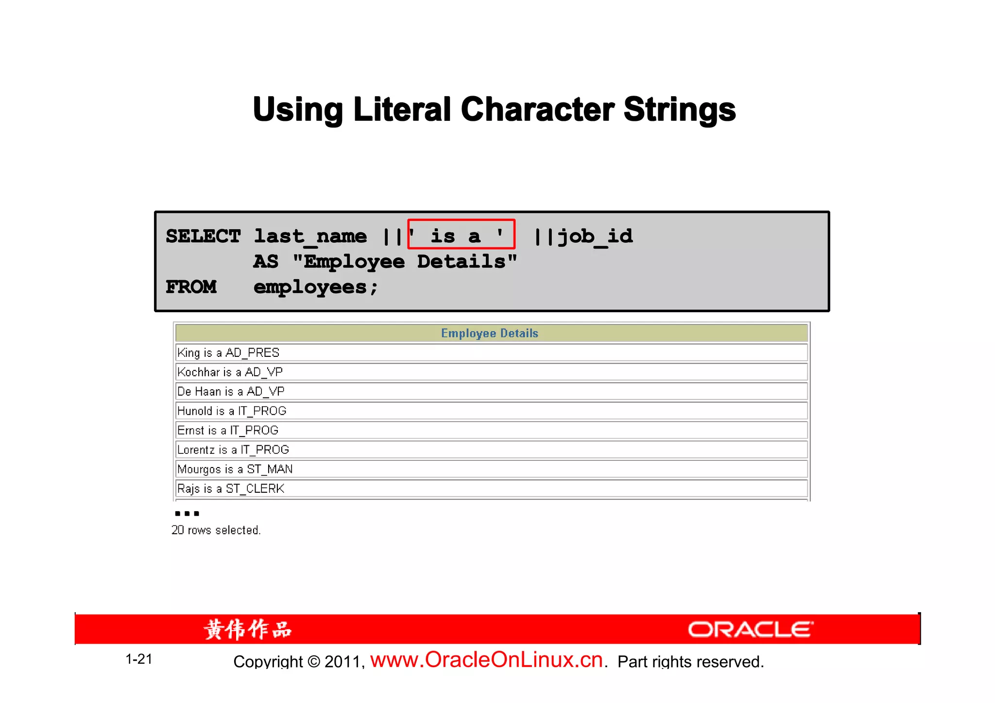Using Literal Character Strings


       SELECT last_name ||' is a ' ||job_id
              AS "Employee Details"
       FROM   employees;




       …




1-21        Copyright © 2011, www.OracleOnLinux.cn . Part rights reserved.
 