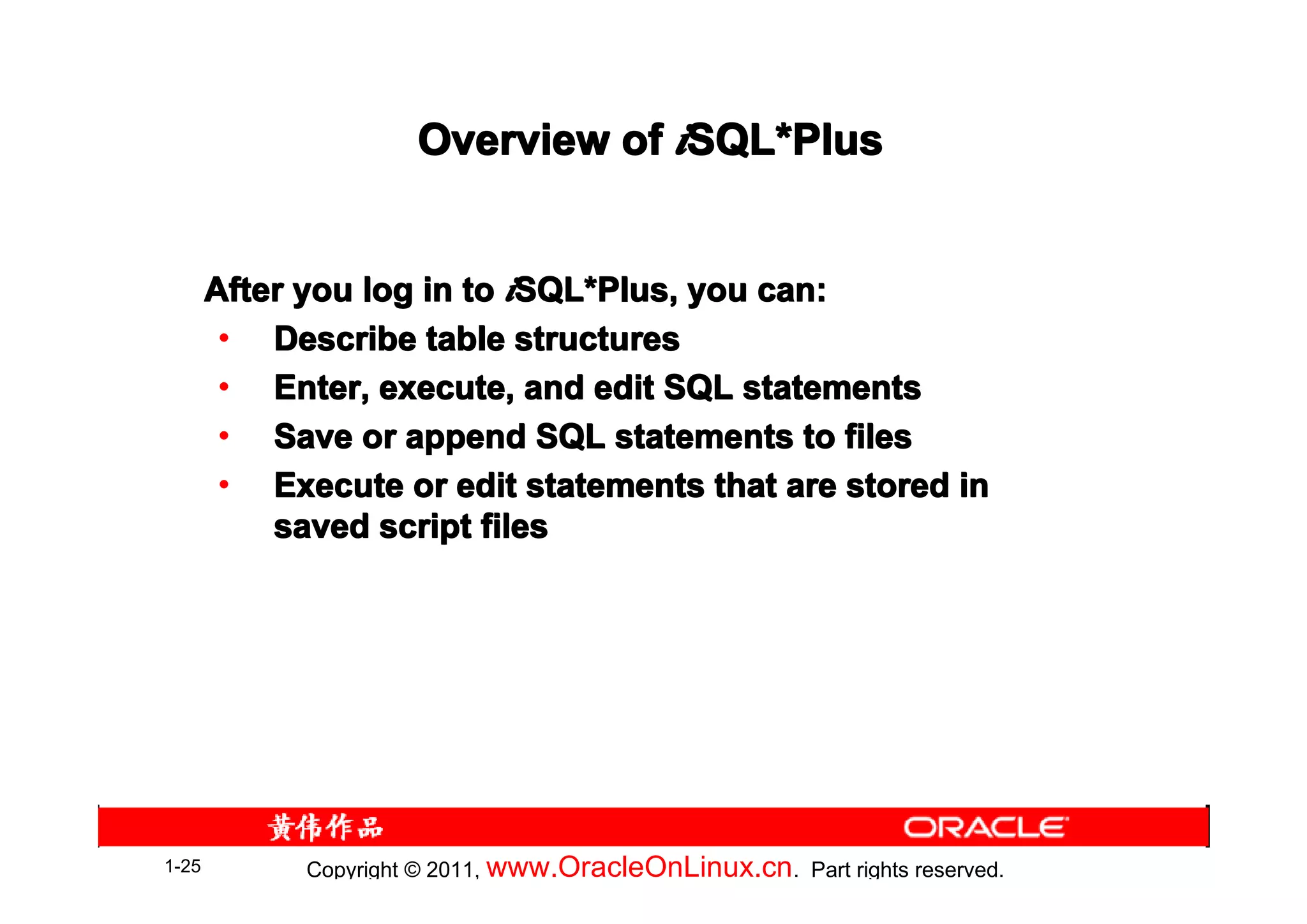 Overview of iSQL*Plus
                                   SQL*


       After you log in to iSQL*Plus, you can:
                            SQL*
        • Describe table structures
        • Enter, execute, and edit SQL statements
        • Save or append SQL statements to files
        • Execute or edit statements that are stored in
           saved script files




1-25         Copyright © 2011, www.OracleOnLinux.cn . Part rights reserved.
 