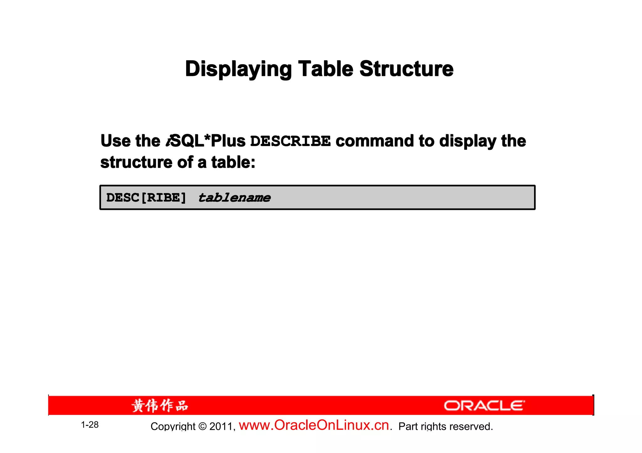 Displaying Table Structure


       Use the iSQL*Plus DESCRIBE command to display the
                SQL*
       structure of a table:

       DESC[RIBE] tablename




1-28        Copyright © 2011, www.OracleOnLinux.cn . Part rights reserved.
 