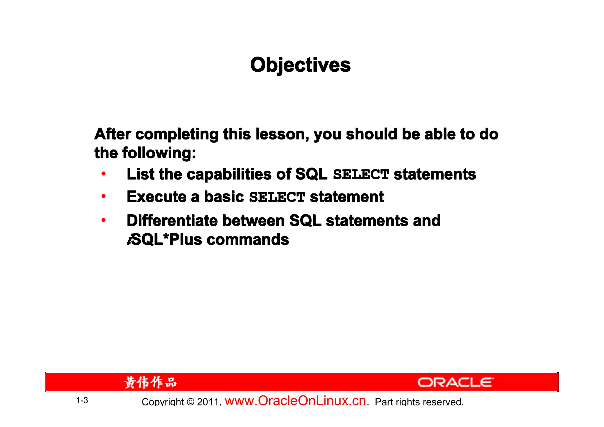 Objectives


      After completing this lesson, you should be able to do
      the following:
       • List the capabilities of SQL SELECT statements
       • Execute a basic SELECT statement
       • Differentiate between SQL statements and
           iSQL*Plus commands
            SQL*




1-3         Copyright © 2011, www.OracleOnLinux.cn . Part rights reserved.
 