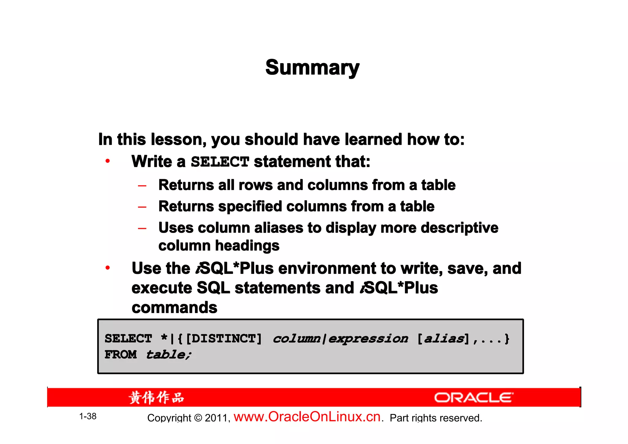 Summary


       In this lesson, you should have learned how to:
        • Write a SELECT statement that:
            –     Returns all rows and columns from a table
            –     Returns specified columns from a table
            –     Uses column aliases to display more descriptive
                  column headings
       •   Use the iSQL*Plus environment to write, save, and
                    SQL*
           execute SQL statements and iSQL*Plus
                                       SQL*
           commands
       SELECT *|{[DISTINCT] column|expression [alias],...}
       FROM table;



1-38            Copyright © 2011, www.OracleOnLinux.cn . Part rights reserved.
 