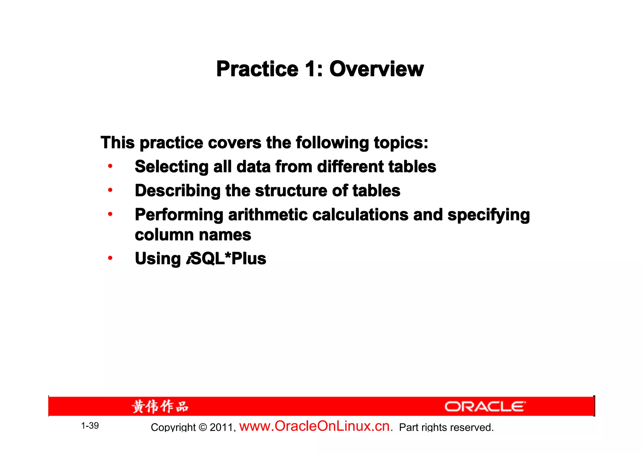 Practice 1: Overview


       This practice covers the following topics:
        • Selecting all data from different tables
        • Describing the structure of tables
        • Performing arithmetic calculations and specifying
           column names
        • Using iSQL*Plus
                   SQL*




1-39         Copyright © 2011, www.OracleOnLinux.cn . Part rights reserved.
 