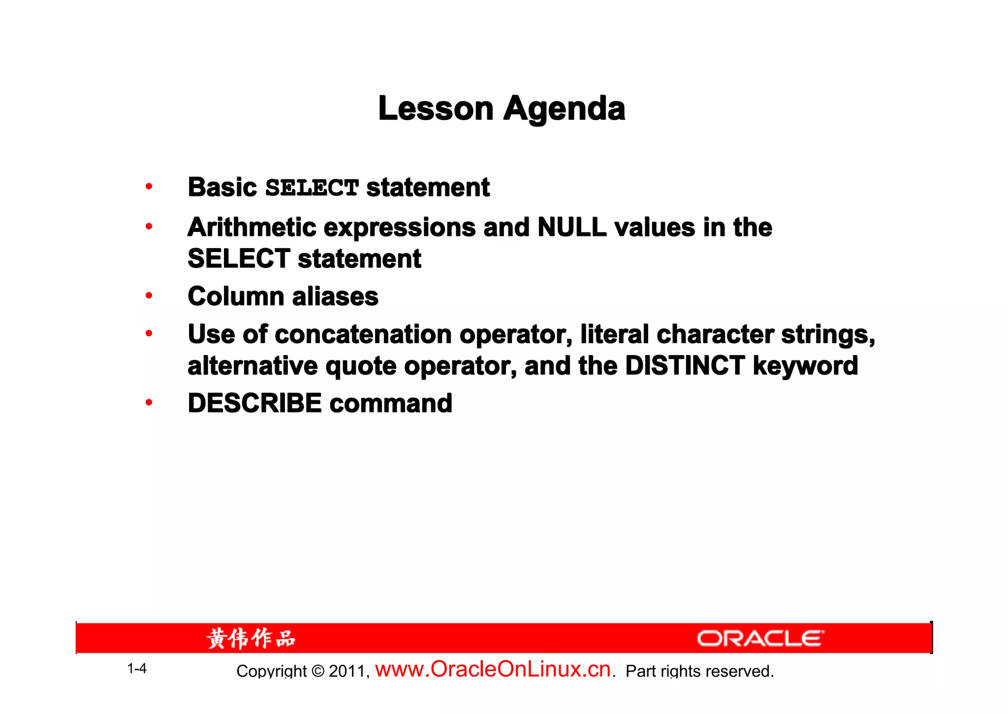 Lesson Agenda

  •   Basic SELECT statement
  •   Arithmetic expressions and NULL values in the
      SELECT statement
  •   Column aliases
  •   Use of concatenation operator, literal character strings,
      alternative quote operator, and the DISTINCT keyword
  •   DESCRIBE command




1-4       Copyright © 2011, www.OracleOnLinux.cn . Part rights reserved.
 