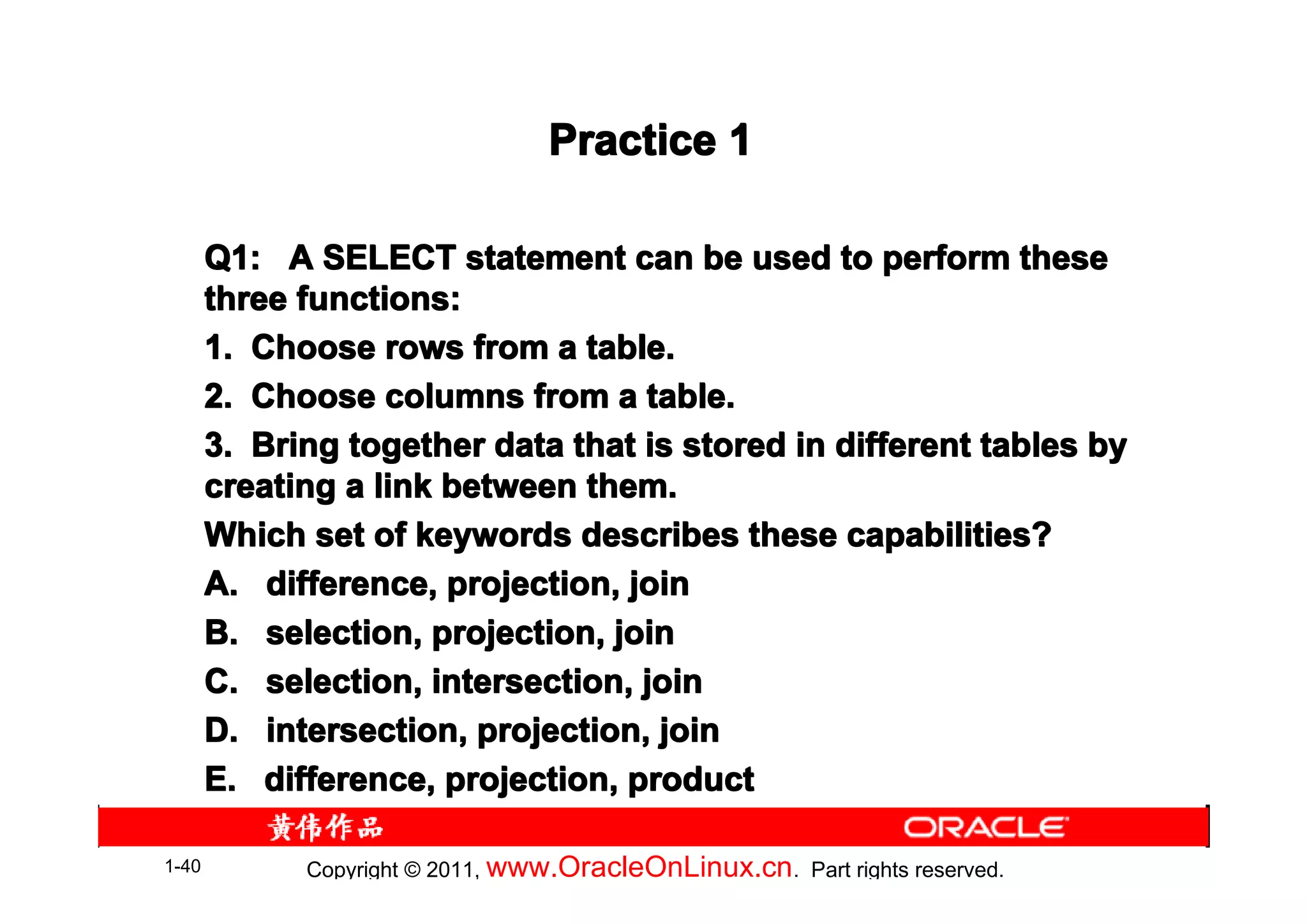 Practice 1

       Q1: A SELECT statement can be used to perform these
       three functions:
       1. Choose rows from a table.
       2. Choose columns from a table.
       3. Bring together data that is stored in different tables by
       creating a link between them.
       Which set of keywords describes these capabilities?
       A. difference, projection, join
       B. selection, projection, join
       C. selection, intersection, join
       D. intersection, projection, join
       E. difference, projection, product

1-40         Copyright © 2011, www.OracleOnLinux.cn . Part rights reserved.
 