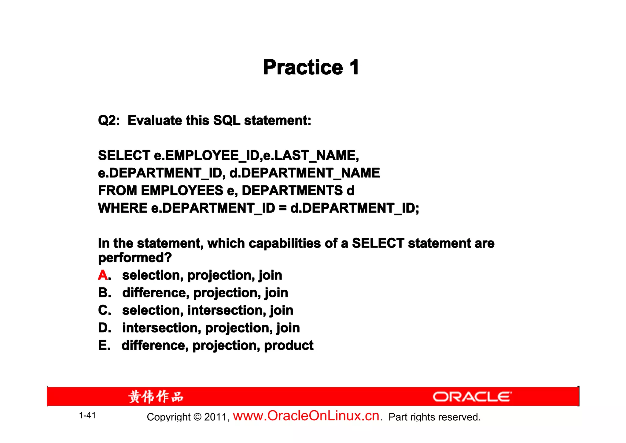 Practice 1

       Q2: Evaluate this SQL statement:

       SELECT e.EMPLOYEE_ID,e.LAST_NAME,
       e.DEPARTMENT_ID, d.DEPARTMENT_NAME
       FROM EMPLOYEES e, DEPARTMENTS d
       WHERE e.DEPARTMENT_ID = d.DEPARTMENT_ID;

       In the statement, which capabilities of a SELECT statement are
       performed?
       A. selection, projection, join
       B. difference, projection, join
       C. selection, intersection, join
       D. intersection, projection, join
       E. difference, projection, product




1-41          Copyright © 2011, www.OracleOnLinux.cn . Part rights reserved.
 