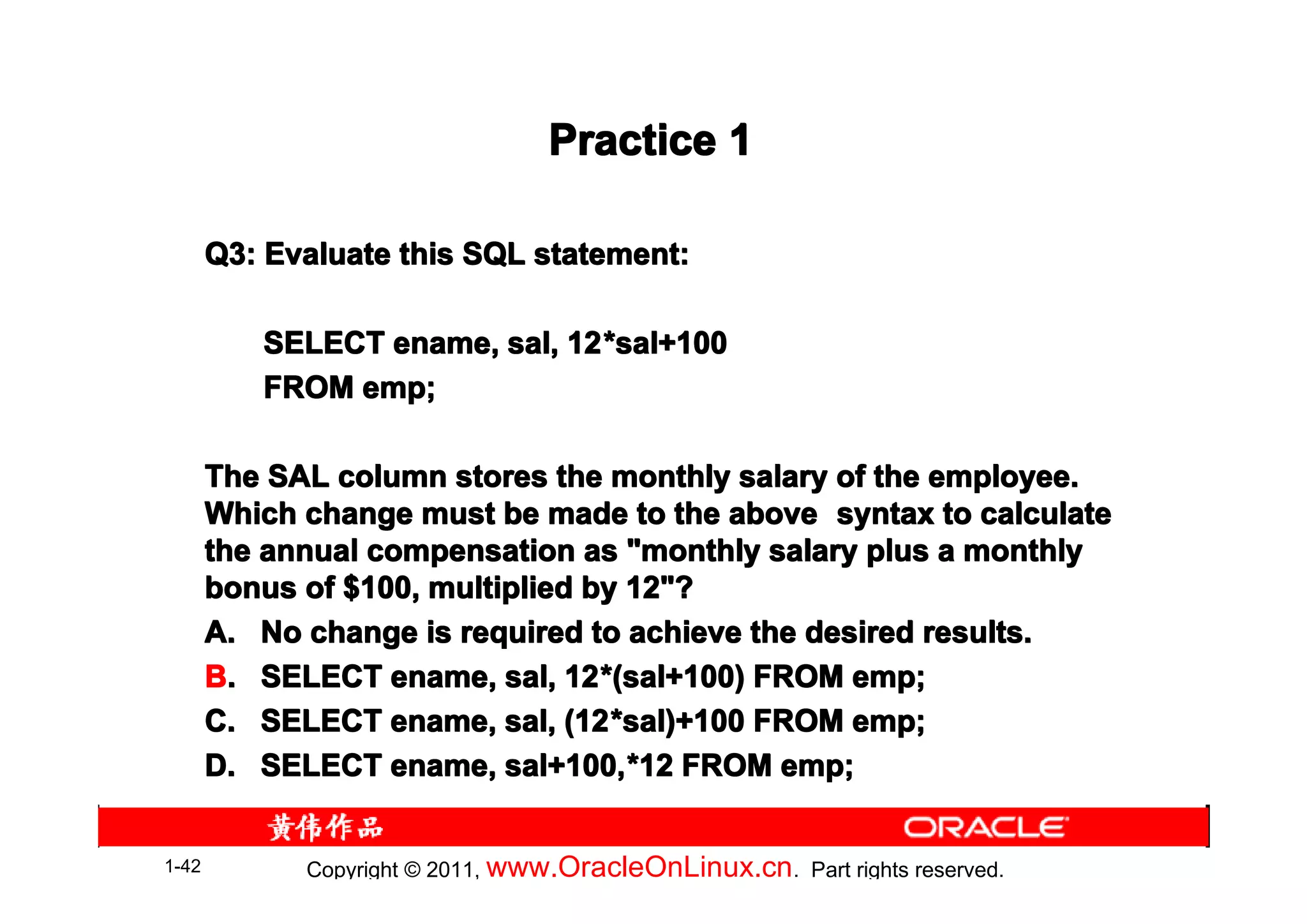 Practice 1

       Q3: Evaluate this SQL statement:

          SELECT ename, sal, 12 *sal+100
                             12*
          FROM emp;

       The SAL column stores the monthly salary of the employee.
       Which change must be made to the above syntax to calculate
       the annual compensation as "monthly salary plus a monthly
       bonus of $100, multiplied by 12"?
       A. No change is required to achieve the desired results.
       B. SELECT ename, sal, 12 *(sal+100) FROM emp;
                                12*
       C. SELECT ename, sal, (12 *sal)+100 FROM emp;
                                (12*
       D. SELECT ename, sal+100, *12 FROM emp;
                           sal+100,*


1-42         Copyright © 2011, www.OracleOnLinux.cn . Part rights reserved.
 