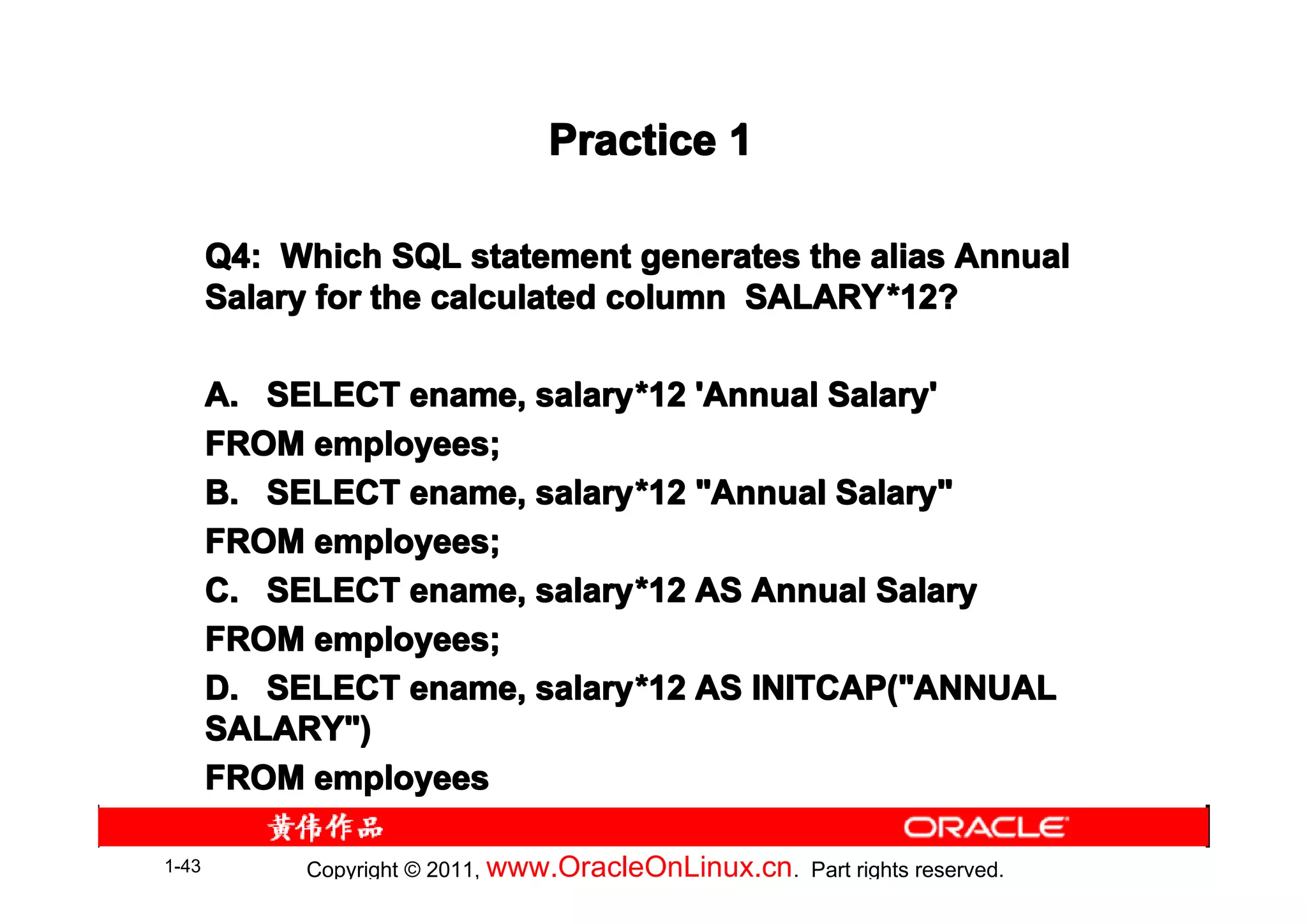 Practice 1

       Q4: Which SQL statement generates the alias Annual
       Salary for the calculated column SALARY *12?
                                        SALARY*

       A. SELECT ename, salary *12 'Annual Salary'
                        salary*
       FROM employees;
       B. SELECT ename, salary *12 "Annual Salary"
                        salary*
       FROM employees;
       C. SELECT ename, salary *12 AS Annual Salary
                        salary*
       FROM employees;
       D. SELECT ename, salary *12 AS INITCAP("ANNUAL
                        salary*
       SALARY")
       FROM employees

1-43        Copyright © 2011, www.OracleOnLinux.cn . Part rights reserved.
 