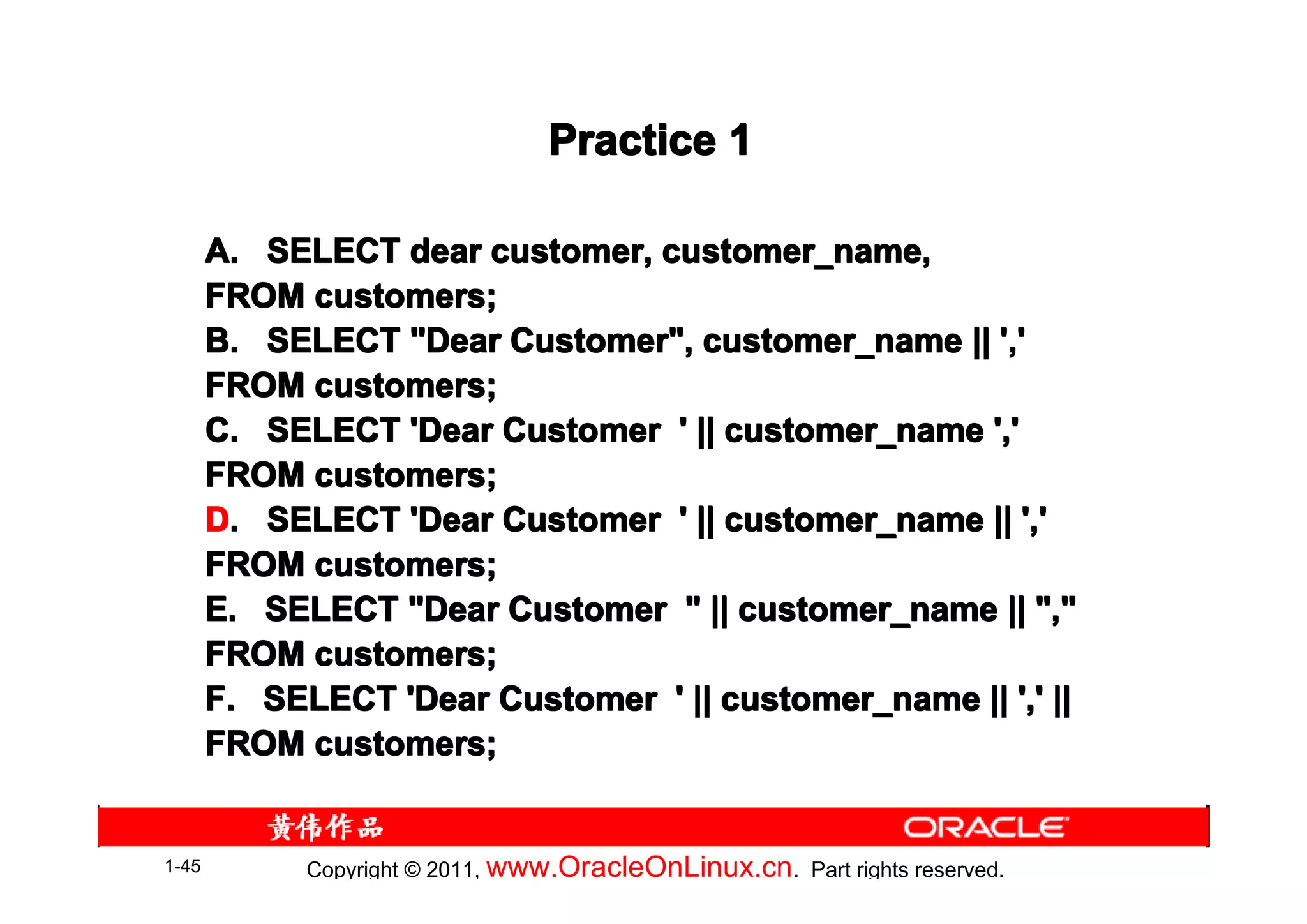 Practice 1

       A. SELECT dear customer, customer_name,
       FROM customers;
       B. SELECT "Dear Customer", customer_name || ','
       FROM customers;
       C. SELECT 'Dear Customer ' || customer_name ','
       FROM customers;
       D. SELECT 'Dear Customer ' || customer_name || ','
       FROM customers;
       E. SELECT "Dear Customer " || customer_name || ","
       FROM customers;
       F. SELECT 'Dear Customer ' || customer_name || ',' ||
       FROM customers;


1-45         Copyright © 2011, www.OracleOnLinux.cn . Part rights reserved.
 