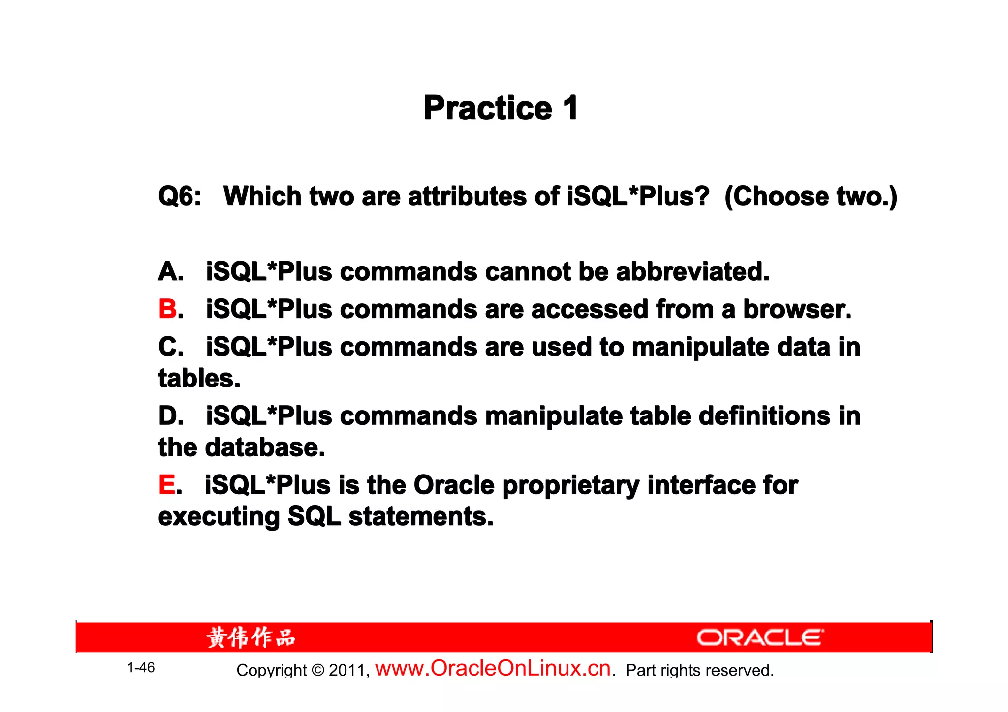 Practice 1

       Q6: Which two are attributes of iSQL *Plus? (Choose two.)
                                       iSQL*

       A. iSQL*Plus commands cannot be abbreviated.
           iSQL*
       B. iSQL*Plus commands are accessed from a browser.
           iSQL*
       C. iSQL*Plus commands are used to manipulate data in
           iSQL*
       tables.
       D. iSQL*Plus commands manipulate table definitions in
           iSQL*
       the database.
       E. iSQL*Plus is the Oracle proprietary interface for
           iSQL*
       executing SQL statements.




1-46         Copyright © 2011, www.OracleOnLinux.cn . Part rights reserved.
 