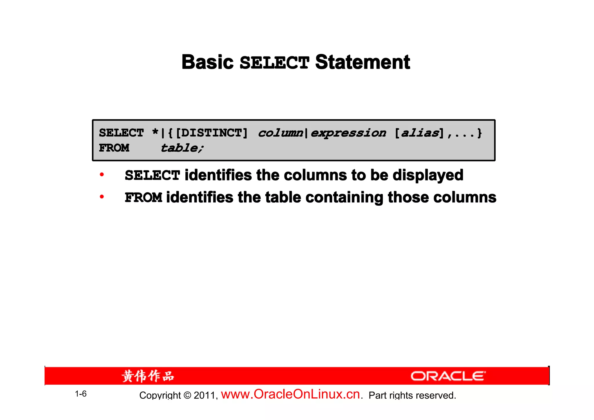 Basic SELECT Statement


      SELECT *|{[DISTINCT] column|expression [alias],...}
      FROM    table;

      •   SELECT identifies the columns to be displayed
      •   FROM identifies the table containing those columns




1-6         Copyright © 2011, www.OracleOnLinux.cn . Part rights reserved.
 