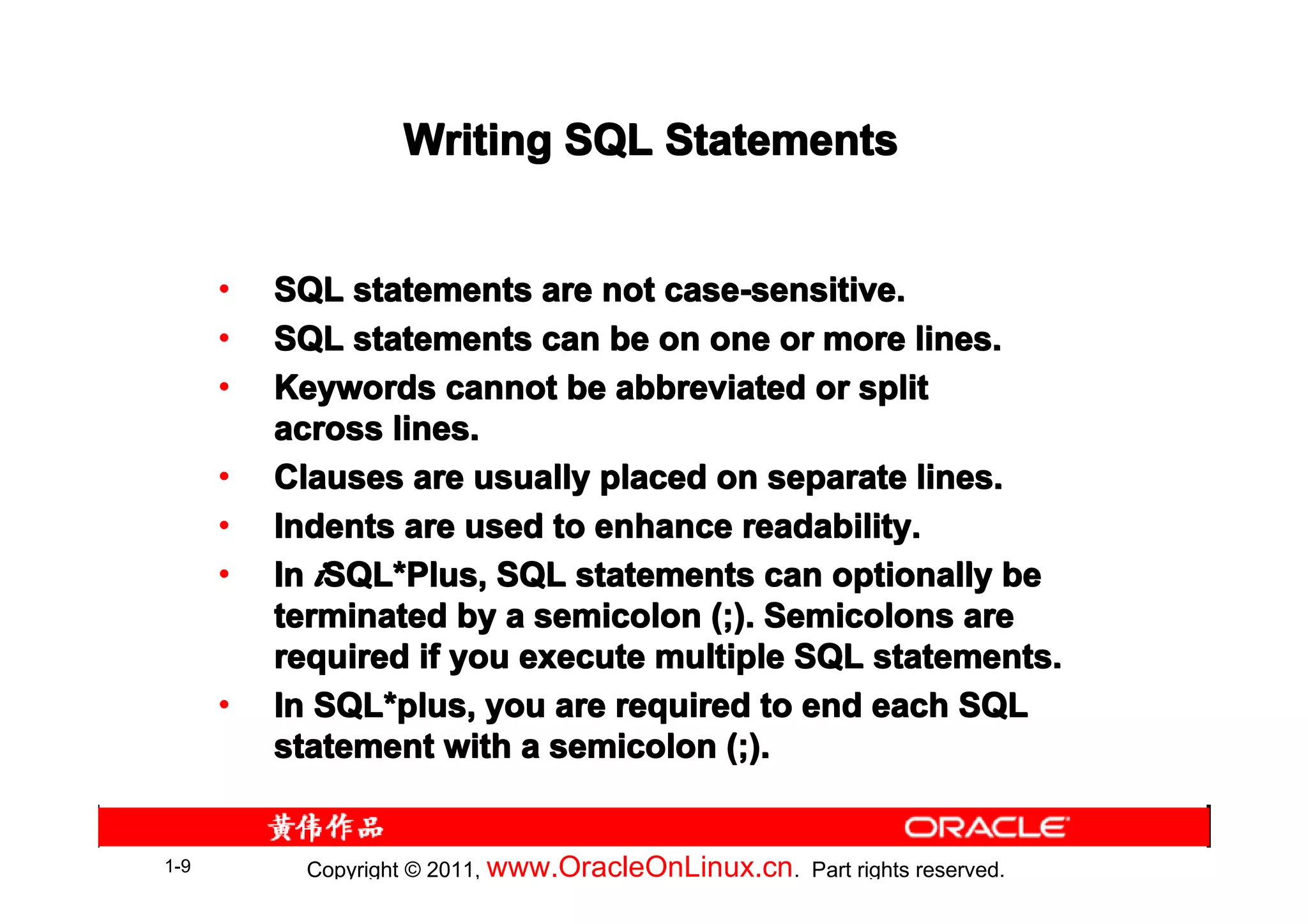 Writing SQL Statements


      •   SQL statements are not case-sensitive.
      •   SQL statements can be on one or more lines.
      •   Keywords cannot be abbreviated or split
          across lines.
      •   Clauses are usually placed on separate lines.
      •   Indents are used to enhance readability.
      •   In iSQL*Plus, SQL statements can optionally be
              SQL*
          terminated by a semicolon (;). Semicolons are
          required if you execute multiple SQL statements.
      •   In SQL*plus, you are required to end each SQL
             SQL*
          statement with a semicolon (;).


1-9         Copyright © 2011, www.OracleOnLinux.cn . Part rights reserved.
 