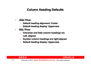 Column Heading Defaults


       •   iSQL*Plus:
            SQL*
           – Default heading alignment: Center
           – Default heading display: Uppercase
       •   SQL*Plus:
           SQL*
           – Character and Date column headings are
             Left- aligned
           – Number column headings are right-aligned
           – Default heading display: Uppercase




1-10        Copyright © 2011, www.OracleOnLinux.cn . Part rights reserved.
 