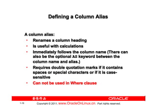 Defining a Column Alias


       A column alias:
        • Renames a column heading
        • Is useful with calculations
        • Immediately follows the column name (There can
           also be the optional AS keyword between the
           column name and alias.)
        • Requires double quotation marks if it contains
           spaces or special characters or if it is case-
           sensitive
        • Can not be used in Where clause



1-16        Copyright © 2011, www.OracleOnLinux.cn . Part rights reserved.
 