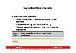 Concatenation Operator


       A concatenation operator:
        • Links columns or character strings to other
           columns
        • Is represented by two vertical bars (||)
        • Creates a resultant column that is a character
           expression
       SELECT     last_name||job_id AS "Employees"
       FROM       employees;




       …

1-18         Copyright © 2011, www.OracleOnLinux.cn . Part rights reserved.
 