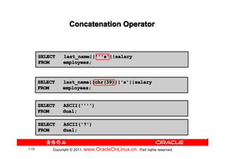 Concatenation Operator



       SELECT    last_name||'''s'||salary
       FROM      employees;



       SELECT    last_name||chr(39)||'s'||salary
       FROM      employees;


       SELECT    ASCII('''')
       FROM      dual;

       SELECT    ASCII('?')
       FROM      dual;


1-19        Copyright © 2011, www.OracleOnLinux.cn . Part rights reserved.
 