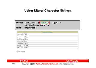 Using Literal Character Strings


       SELECT last_name ||' is a ' ||job_id
              AS "Employee Details"
       FROM   employees;




       …




1-21        Copyright © 2011, www.OracleOnLinux.cn . Part rights reserved.
 