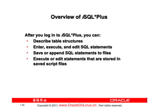 Overview of iSQL*Plus
                                   SQL*


       After you log in to iSQL*Plus, you can:
                            SQL*
        • Describe table structures
        • Enter, execute, and edit SQL statements
        • Save or append SQL statements to files
        • Execute or edit statements that are stored in
           saved script files




1-25         Copyright © 2011, www.OracleOnLinux.cn . Part rights reserved.
 