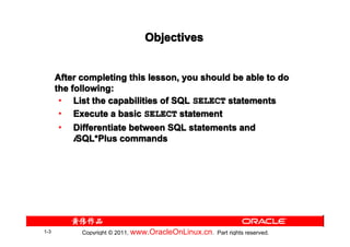 Objectives


      After completing this lesson, you should be able to do
      the following:
       • List the capabilities of SQL SELECT statements
       • Execute a basic SELECT statement
       • Differentiate between SQL statements and
           iSQL*Plus commands
            SQL*




1-3         Copyright © 2011, www.OracleOnLinux.cn . Part rights reserved.
 