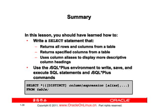 Summary


       In this lesson, you should have learned how to:
        • Write a SELECT statement that:
            –     Returns all rows and columns from a table
            –     Returns specified columns from a table
            –     Uses column aliases to display more descriptive
                  column headings
       •   Use the iSQL*Plus environment to write, save, and
                    SQL*
           execute SQL statements and iSQL*Plus
                                       SQL*
           commands
       SELECT *|{[DISTINCT] column|expression [alias],...}
       FROM table;



1-38            Copyright © 2011, www.OracleOnLinux.cn . Part rights reserved.
 