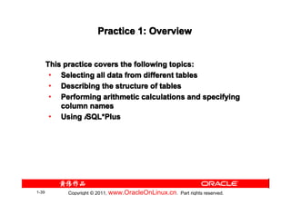 Practice 1: Overview


       This practice covers the following topics:
        • Selecting all data from different tables
        • Describing the structure of tables
        • Performing arithmetic calculations and specifying
           column names
        • Using iSQL*Plus
                   SQL*




1-39         Copyright © 2011, www.OracleOnLinux.cn . Part rights reserved.
 