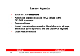 Lesson Agenda

  •   Basic SELECT statement
  •   Arithmetic expressions and NULL values in the
      SELECT statement
  •   Column aliases
  •   Use of concatenation operator, literal character strings,
      alternative quote operator, and the DISTINCT keyword
  •   DESCRIBE command




1-4       Copyright © 2011, www.OracleOnLinux.cn . Part rights reserved.
 