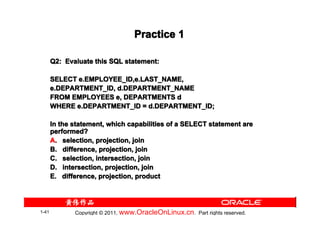 Practice 1

       Q2: Evaluate this SQL statement:

       SELECT e.EMPLOYEE_ID,e.LAST_NAME,
       e.DEPARTMENT_ID, d.DEPARTMENT_NAME
       FROM EMPLOYEES e, DEPARTMENTS d
       WHERE e.DEPARTMENT_ID = d.DEPARTMENT_ID;

       In the statement, which capabilities of a SELECT statement are
       performed?
       A. selection, projection, join
       B. difference, projection, join
       C. selection, intersection, join
       D. intersection, projection, join
       E. difference, projection, product




1-41          Copyright © 2011, www.OracleOnLinux.cn . Part rights reserved.
 
