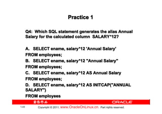 Practice 1

       Q4: Which SQL statement generates the alias Annual
       Salary for the calculated column SALARY *12?
                                        SALARY*

       A. SELECT ename, salary *12 'Annual Salary'
                        salary*
       FROM employees;
       B. SELECT ename, salary *12 "Annual Salary"
                        salary*
       FROM employees;
       C. SELECT ename, salary *12 AS Annual Salary
                        salary*
       FROM employees;
       D. SELECT ename, salary *12 AS INITCAP("ANNUAL
                        salary*
       SALARY")
       FROM employees

1-43        Copyright © 2011, www.OracleOnLinux.cn . Part rights reserved.
 