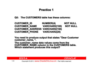 Practice 1

       Q5: The CUSTOMERS table has these columns:

       CUSTOMER_ID     NUMBER(4)      NOT NULL
       CUSTOMER_NAME    VARCHAR2(100) NOT NULL
       CUSTOMER_ADDRESS VARCHAR2(150)
       CUSTOMER_PHONE   VARCHAR2(20)

       You need to produce output that states "Dear Customer
       customer_name, ".
       The customer_name data values come from the
       CUSTOMER_NAME column in the CUSTOMERS table.
       Which statement produces this output?




1-44        Copyright © 2011, www.OracleOnLinux.cn . Part rights reserved.
 