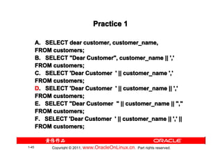 Practice 1

       A. SELECT dear customer, customer_name,
       FROM customers;
       B. SELECT "Dear Customer", customer_name || ','
       FROM customers;
       C. SELECT 'Dear Customer ' || customer_name ','
       FROM customers;
       D. SELECT 'Dear Customer ' || customer_name || ','
       FROM customers;
       E. SELECT "Dear Customer " || customer_name || ","
       FROM customers;
       F. SELECT 'Dear Customer ' || customer_name || ',' ||
       FROM customers;


1-45         Copyright © 2011, www.OracleOnLinux.cn . Part rights reserved.
 
