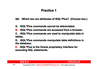 Practice 1

       Q6: Which two are attributes of iSQL *Plus? (Choose two.)
                                       iSQL*

       A. iSQL*Plus commands cannot be abbreviated.
           iSQL*
       B. iSQL*Plus commands are accessed from a browser.
           iSQL*
       C. iSQL*Plus commands are used to manipulate data in
           iSQL*
       tables.
       D. iSQL*Plus commands manipulate table definitions in
           iSQL*
       the database.
       E. iSQL*Plus is the Oracle proprietary interface for
           iSQL*
       executing SQL statements.




1-46         Copyright © 2011, www.OracleOnLinux.cn . Part rights reserved.
 