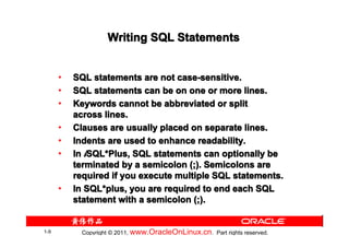Writing SQL Statements


      •   SQL statements are not case-sensitive.
      •   SQL statements can be on one or more lines.
      •   Keywords cannot be abbreviated or split
          across lines.
      •   Clauses are usually placed on separate lines.
      •   Indents are used to enhance readability.
      •   In iSQL*Plus, SQL statements can optionally be
              SQL*
          terminated by a semicolon (;). Semicolons are
          required if you execute multiple SQL statements.
      •   In SQL*plus, you are required to end each SQL
             SQL*
          statement with a semicolon (;).


1-9         Copyright © 2011, www.OracleOnLinux.cn . Part rights reserved.
 