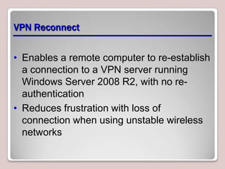 VPN Reconnect


• Enables a remote computer to re-establish
  a connection to a VPN server running
  Windows Server 2008 R2, with no re-
  authentication
• Reduces frustration with loss of
  connection when using unstable wireless
  networks
 