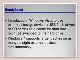 ReadyBoost


• Introduced in Windows Vista to use
  external storage devices (USB flash drives
  or SD cards) as a cache for data that
  might be swapped to the hard drive.
• Windows 7 supports larger caches on as
  many as eight external devices
  simultaneously.
 