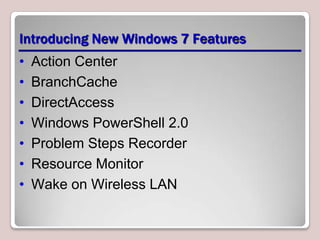 Introducing New Windows 7 Features
•   Action Center
•   BranchCache
•   DirectAccess
•   Windows PowerShell 2.0
•   Problem Steps Recorder
•   Resource Monitor
•   Wake on Wireless LAN
 