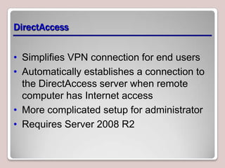 DirectAccess


• Simplifies VPN connection for end users
• Automatically establishes a connection to
  the DirectAccess server when remote
  computer has Internet access
• More complicated setup for administrator
• Requires Server 2008 R2
 