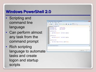 Windows PowerShell 2.0
• Scripting and
  command line
  language
• Can perform almost
  any task from the
  command prompt
• Rich scripting
  language to automate
  tasks and create
  logon and startup
  scripts
 