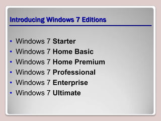 Introducing Windows 7 Editions


•   Windows 7 Starter
•   Windows 7 Home Basic
•   Windows 7 Home Premium
•   Windows 7 Professional
•   Windows 7 Enterprise
•   Windows 7 Ultimate
 