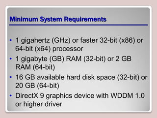 Minimum System Requirements


• 1 gigahertz (GHz) or faster 32-bit (x86) or
  64-bit (x64) processor
• 1 gigabyte (GB) RAM (32-bit) or 2 GB
  RAM (64-bit)
• 16 GB available hard disk space (32-bit) or
  20 GB (64-bit)
• DirectX 9 graphics device with WDDM 1.0
  or higher driver
 