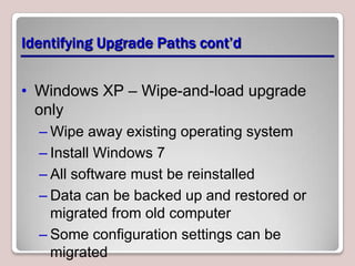 Identifying Upgrade Paths cont’d


• Windows XP – Wipe-and-load upgrade
  only
  – Wipe away existing operating system
  – Install Windows 7
  – All software must be reinstalled
  – Data can be backed up and restored or
    migrated from old computer
  – Some configuration settings can be
    migrated
 