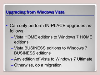 Upgrading from Windows Vista


• Can only perform IN-PLACE upgrades as
  follows:
  – Vista HOME editions to Windows 7 HOME
    editions
  – Vista BUSINESS editions to Windows 7
    BUSINESS editions
  – Any edition of Vista to Windows 7 Ultimate
  – Otherwise, do a migration
 