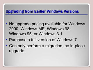 Upgrading from Earlier Windows Versions


• No upgrade pricing available for Windows
  2000, Windows ME, Windows 98,
  Windows 95, or Windows 3.1
• Purchase a full version of Windows 7
• Can only perform a migration, no in-place
  upgrade
 