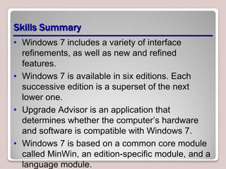 Skills Summary
• Windows 7 includes a variety of interface
  refinements, as well as new and refined
  features.
• Windows 7 is available in six editions. Each
  successive edition is a superset of the next
  lower one.
• Upgrade Advisor is an application that
  determines whether the computer’s hardware
  and software is compatible with Windows 7.
• Windows 7 is based on a common core module
  called MinWin, an edition-specific module, and a
  language module.
 