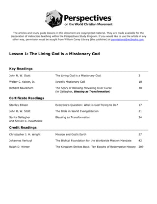  
                                                            
   The articles and study guide lessons in this document are copyrighted material. They are made available for the
 preparation of instructors teaching within the Perspectives Study Program. If you would like to use the article in any
  other way, permission must be sought from William Carey Library (the publisher) at permissions@wclbooks.com.




Lesson 1: The Living God is a Missionary God



Key Readings

John R. W. Stott                       The Living God is a Missionary God                                       3

Walter C. Kaiser, Jr.                  Israel’s Missionary Call                                                 10

Richard Bauckham                       The Story of Blessing Prevailing Over Curse                              38
                                       (in Gallagher, Blessing as Transformation)

Certificate Readings

Stanley Ellisen                        Everyone’s Question: What is God Trying to Do?                           17

John R. W. Stott                       The Bible in World Evangelization                                        21

Sarita Gallagher                       Blessing as Transformation                                               34
and Steven C. Hawthorne

Credit Readings

Christopher J. H. Wright               Mission and God’s Earth                                                  27

Johannes Verkuyl                       The Biblical Foundation for the Worldwide Mission Mandate                42

Ralph D. Winter                        The Kingdom Strikes Back: Ten Epochs of Redemptive History               209
 