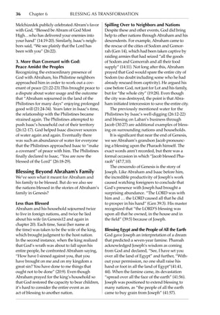 36      Chapter 6               blessing as transformation

Melchizedek publicly celebrated Abram’s favor        Spilling Over to Neighbors and Nations
with God, “Blessed be Abram of God Most              Despite these and other events, God did bring
High…who has delivered your enemies into             help to other nations through Abraham and his
your hand” (14:19-20). Similarly, Isaac’s neigh-     descendents. For example, Abraham came to
bors said, “We see plainly that the Lord has         the rescue of the cities of Sodom and Gomor-
been with you” (26:22).                              rah (Gen 14), which had been taken captive by
                                                     raiding armies that had seized “all the goods
3. More than Covenant with God:                      of Sodom and Gomorrah and all their food
Peace Amidst the Peoples                             supply” (14:11). Not long after this, Abraham
Recognizing the extraordinary presence of            prayed that God would spare the entire city of
God with Abraham, his Philistine neighbors           Sodom (no doubt including some who he had
approached him in order to work out a cov-           already rescued from captivity). He argued his
enant of peace (21:22-23).This brought peace to      case before God, not just for Lot and his family,
a dispute about water usage and the outcome          but for “the whole city” (19:28). Even though
that “Abraham sojourned in the land of the           the city was destroyed, the point is that Abra-
Philistines for many days” enjoying prolonged        ham initiated intercession to save the entire city.
good will (21:24-34). Years later in Isaac’s time,      The previously mentioned water for the
the relationship with the Philistines became         Philistines by Isaac’s well-digging (26:12-22)
strained again. The Philistines attempted to         and blessing on Laban’s business through
push Isaac’s household out of their territory        Jacob (30:27) are additional examples of bless-
(26:12-17). God helped Isaac discover sources        ing on surrounding nations and households.
of water again and again. Eventually there              It is significant that near the end of Genesis,
was such an abundance of water for everyone          we see Abraham’s grandson Jacob pronounc-
that the Philistines approached Isaac to “make       ing a blessing upon the Pharaoh himself. The
a covenant” of peace with him. The Philistines       exact words aren’t recorded, but there was a
finally declared to Isaac, “You are now the          formal occasion in which “Jacob blessed Pha-
blessed of the Lord” (26:18-29).                     raoh” (47:7,10).
                                                        The crescendo of Genesis is the story of
Blessing Beyond Abraham’s Family                     Joseph. Like Abraham and Isaac before him,
We’ve seen what it meant for Abraham and             the incredible productivity of Joseph’s work
his family to be blessed. But do we also see         caused watching foreigners to conclude that
the nations blessed in the stories of Abraham’s      God’s presence with Joseph had brought a
family in Genesis?                                   surprising abundance. “The LORD was with
                                                     him and … the LORD caused all that he did
Less than Blessed                                    to prosper in his hand” (Gen 39:3). His master
Abraham and his household sojourned twice            recognized that “the LORD’S blessing was
to live in foreign nations, and twice he lied        upon all that he owned, in the house and in
about his wife (in Genesis12 and again in            the field” (39:5) because of Joseph.
chapter 20). Each time, Sarai (her name at
the time) was taken to be the wife of the king,      Blessing Egypt and the People of All the Earth
which brought judgment to the host nation.           God gave Joseph an interpretation of a dream
In the second instance, when the king realized       that predicted a seven-year famine. Pharoah
that God’s wrath was about to fall upon his          acknowledged Joseph’s wisdom as coming
entire people, he confronted Abraham saying,         from God and declared, “See, I have set you
“How have I sinned against you, that you             over all the land of Egypt” and further, “With-
have brought on me and on my kingdom a               out your permission, no one shall raise his
great sin? You have done to me things that           hand or foot in all the land of Egypt”(41:41,
ought not to be done” (20:9). Even though            44). When the famine came, its devastation
Abraham prayed for the king’s household so           “spread over all the face of the earth” (41:56).
that God restored the capacity to bear children,     Joseph was positioned to extend blessing to
it’s hard to consider the entire event as an         many nations, as “the people of all the earth
act of blessing to another nation.                   came to buy grain from Joseph” (41:57).
 