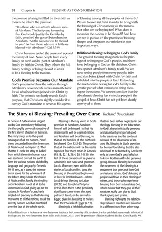 38        Chapter 6                    blessing as transformation

   the promise is being fulfilled by their faith as               of blessing among all the peoples of the earth.2
   those who inherit the promise:                                 We are blessed in Christ in order to bring forth
        “It is those who are of faith who are sons                the blessing of Christ among all the nations.
        of Abraham. The Scripture, foreseeing                     But what are we hoping for? What does it
        that God would justify the Gentiles by                    mean for the nations to be blessed? And how
        faith, preached the gospel beforehand to                  are we to pursue it? The promise of blessing
        Abraham, ‘All the nations will be blessed                 shapes and integrates our mission in two
        in you.’ So then those who are of faith are               important ways.
        blessed with Abraham” (Gal 3:7-9).
      Christ has now ended the curse and opened                   Relational Blessing: Belonging to God’s Family
   the family of God. Now people from every                       The greatest blessing imaginable is the privi-
   family on earth can be part of Abraham’s                       lege of belonging to God’s people, and there-
   family by faith in Christ. They inherit the full               fore, belonging to God as His children. Christ
   family heritage of being blessed in order                      has opened Abraham’s family to all. We are
   to be a blessing to the nations.                               now seeing people from every people, tribe
                                                                  and clan being joined with Christ by faith and
   God’s Promise Becomes Our Mandate                              enfolded into the people of God. Extending
   God’s promise to bless the nations through                     the invitation to belong to God’s family is the
   Abraham’s descendents carries mandate force                    greater part of what it means to bring bless-
   for all who have been joined with Christ by                    ing to the nations. We cannot consider that the
   faith. The promise so clearly reveals God’s                    Abrahamic blessing has visited a people if the
   purpose, that Christians rightly consider it to                gospel of Jesus Christ has not yet been clearly
   convey God’s mandate to serve as His agents                    conveyed to them.


The Story of Blessing: Prevailing Over Curse Richard Bauckham
In Genesis 12 Abraham is singled                 Blessing is the key word in God’s       that has been rather neglected in our
out by God immediately following            promises to Abraham: Abraham                 theology. Blessing in the Bible refers
the thoroughly universal narrative of       himself will be blessed, in that his         to God’s characteristically generous
the first eleven chapters of Genesis.       descendants will be a great nation,          and abundant giving of all good
The story brings us to the great            and Abraham will be a blessing, in           to his creatures and his continual
catalogue of all the nations, 70 of         that all the families of the earth will      renewal of the abundance of cre-
them, descended from the three sons         be blessed (Gen 12:2-3). The promise         ated life. Blessing is God’s provision
of Noah found in chapter 10. Then           that all the nations will be blessed is      for human flourishing. But it is also
chapter 11 tells the story of Babel,        repeated four more times in Genesis          relational: to be blessed by God is not
from which the entire human race            (18:18; 22:18; 26:4; 28:14). On the          only to know God’s good gifts but
was scattered over all the earth to         last of these occasions it is given to       to know God himself in his generous
form the various nations, divided by        Abraham’s son Isaac and grandson             giving. Because blessing is relational,
language and geography. Genesis             Jacob. Moreover, even within the             the movement of the blessing is a
10-11 sets, as it were, the interna-        stories of Jacob and his sons, the           movement that goes out from God
tional scene for the whole rest of          blessing of the nations begins—or            and returns to him. God’s blessing of
the Bible’s story. Unlike the choice        at least is foreshadowed—when                people overflows in their blessing of
of Noah and his family, the singling        Jacob brings blessing to Laban               others, and, those who experience
out of Abraham is not at all to be          (30:27) and Joseph to Potiphar               blessing from God in turn bless God,
understood as God giving up on the          (39:5). Then there is the peculiarly         which means that they give all that
nations. In Abraham’s case, he is           significant scene when the aged              creatures really can give to God:
singled out precisely so that blessing      patriarch Jacob, on his arrival in           thanksgiving and praise.
may come to all the nations, to all the     Egypt, gives his blessing to no less              Blessing highlights the relation-
seventy nations God had scattered           than the Pharaoh of Egypt (47:7).            ship between creation and salvation
over the face of the whole earth.                Blessing is a rich biblical notion      in a different way from other ways
Richard Bauckham is Professor of New Testament Studies at the University of St. Andrews. He has published many works in historical
theology and the New Testament. From Bible and Mission, 2003. Used by permission of Baker Academic Books, Grand Rapids, MI.
 