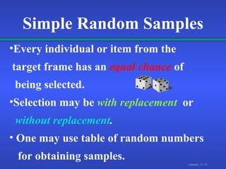 Simple Random Samples Every individual or item from the  target frame has an   equal chance   of  being selected. Selection may be   with replacement   or without replacement . One may use table of random numbers  for obtaining samples. 